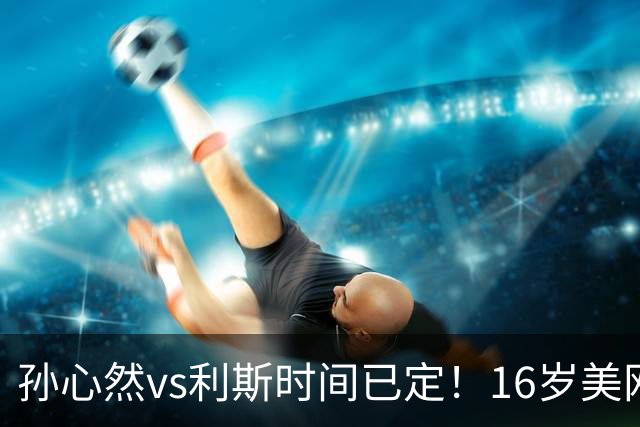 孙心然vs利斯时间已定！16岁美网青少年冠军，WTA1000正赛首秀
