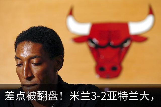 差点被翻盘！米兰3-2亚特兰大，3-0领先怎么会手软
