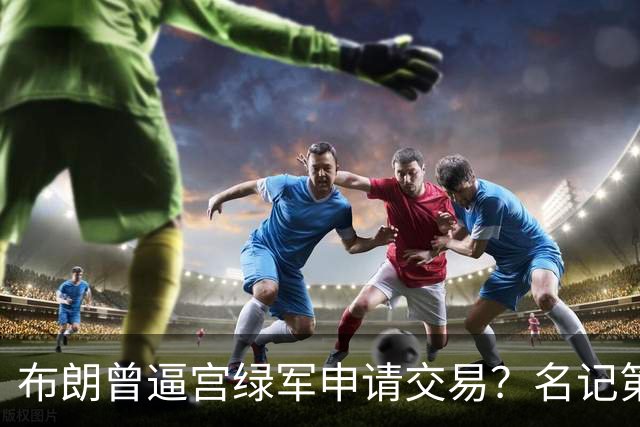 布朗曾逼宫绿军申请交易？名记第一时间回应 质疑白曼巴爆料真实性