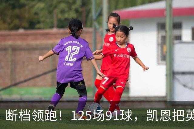 断档领跑！125场91球，凯恩把英格兰射手榜甩成独一档