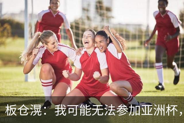 板仓滉：我可能无法参加亚洲杯，但现在还没有最终决定