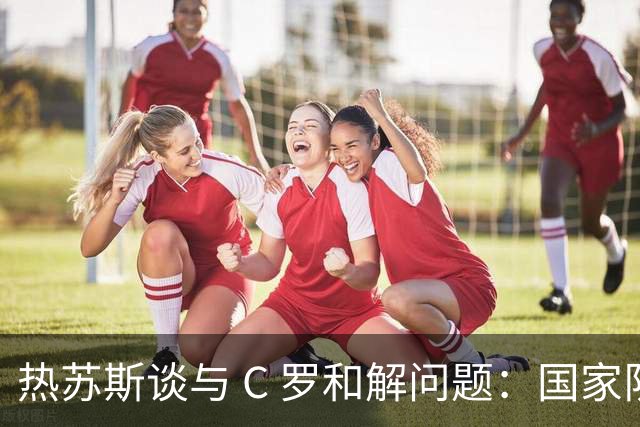 热苏斯谈与 C 罗和解问题：国家队重心永远是葡萄牙，并非刻意无视