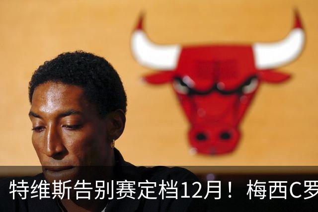 特维斯告别赛定档12月！梅西C罗有望首度联袂出战实现世纪同框