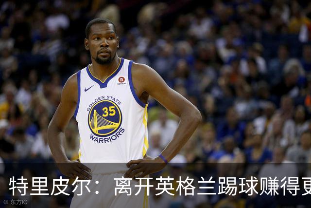 特里皮尔：离开英格兰踢球赚得更多，但除了金钱还有很多重要之事