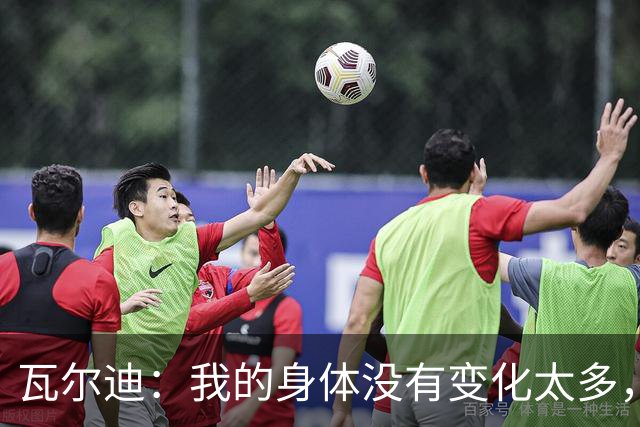 瓦尔迪：我的身体没有变化太多，能靠球商把身体那部分补回来