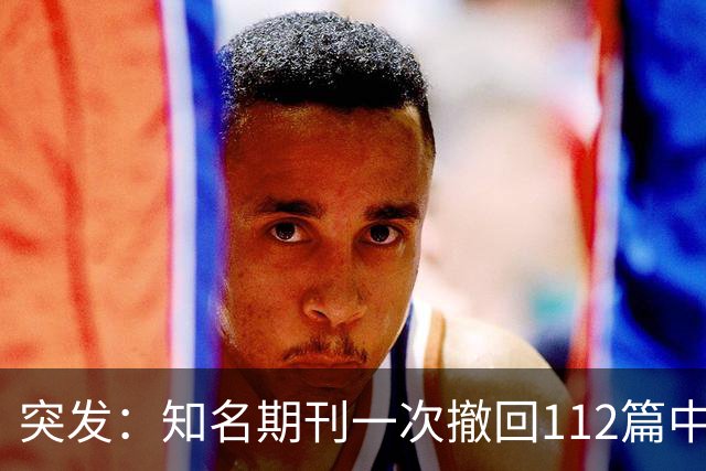 突发：知名期刊一次撤回112篇中国学者文章，涉北大、上交大等等