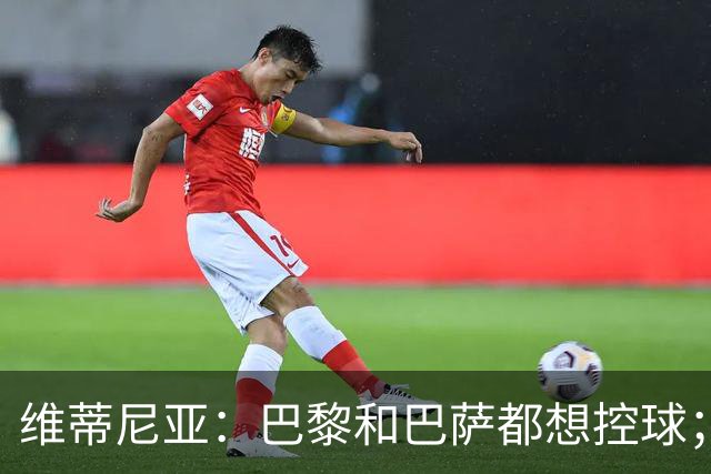 维蒂尼亚：巴黎和巴萨都想控球；期待比赛让所有人大饱眼福