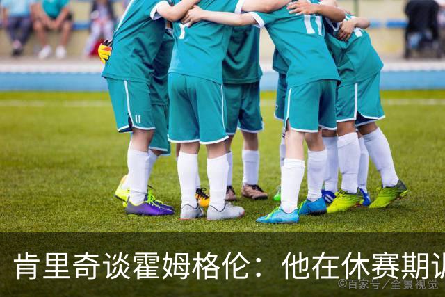 肯里奇谈霍姆格伦：他在休赛期训练很刻苦状态极佳 他是赢球关键
