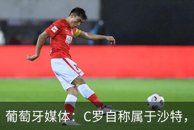 葡萄牙媒体：C罗自称属于沙特，被视为挑衅葡萄牙！