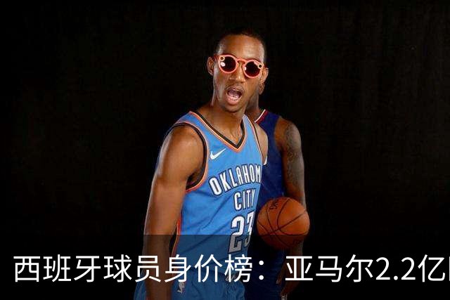 西班牙球员身价榜：亚马尔2.2亿欧居首，4人身价过亿