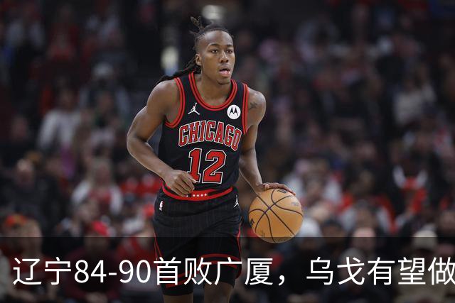 辽宁84-90首败广厦，乌戈有望做出四项战术调整，赵继伟或迎来复出，支援外援库珀