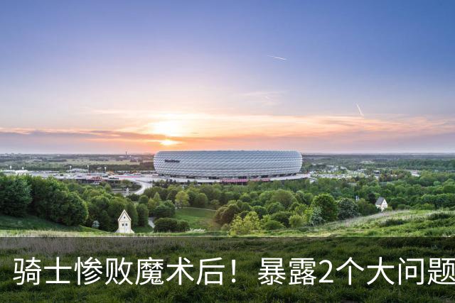 骑士惨败魔术后！暴露2个大问题，老顽疾仍没解决，好在还有1收获