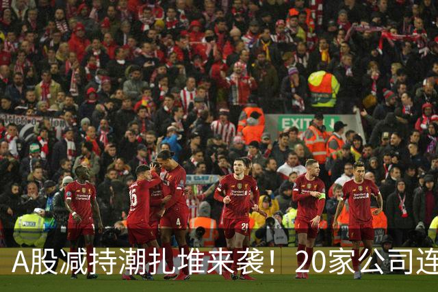 A股减持潮扎堆来袭！20家公司连发减持预告，你的持仓踩雷了吗